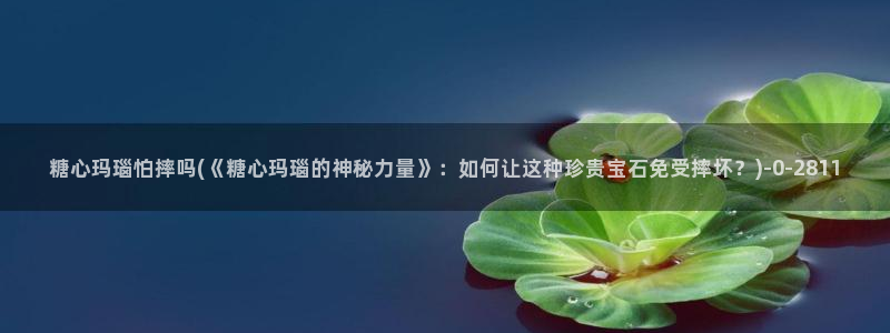 糖心vlog产精国品免费老版：糖心玛瑙怕摔吗(《糖心玛瑙的神秘力量》：如何让这种珍贵宝石免受摔坏？)